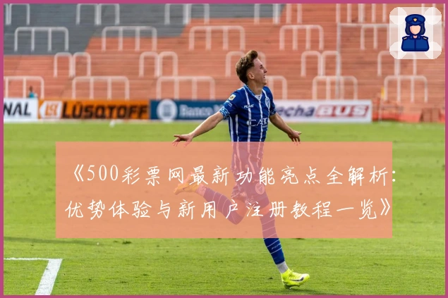 《500彩票网最新功能亮点全解析：优势体验与新用户注册教程一览》