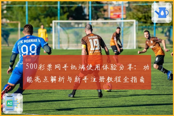 500彩票网手机端使用体验分享：功能亮点解析与新手注册教程全指南