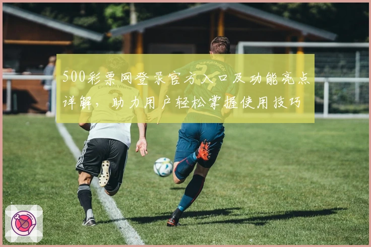 500彩票网登录官方入口及功能亮点详解,助力用户轻松掌握使用技巧