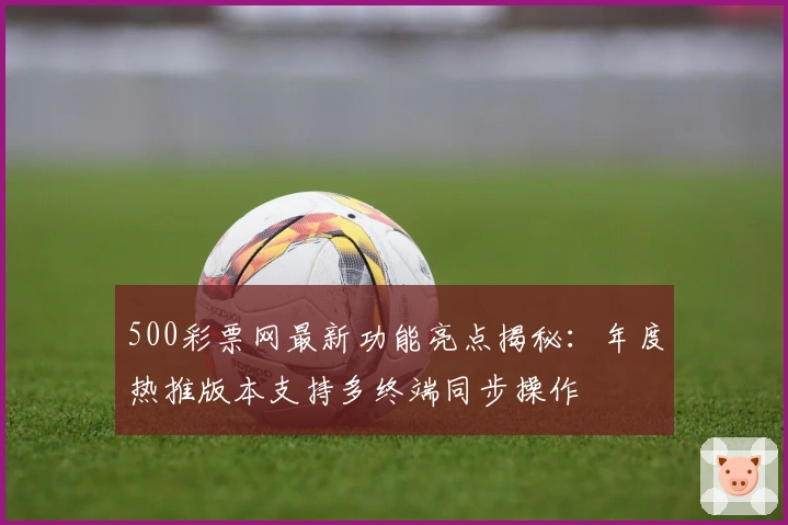 500彩票网最新功能亮点揭秘：年度热推版本支持多终端同步操作