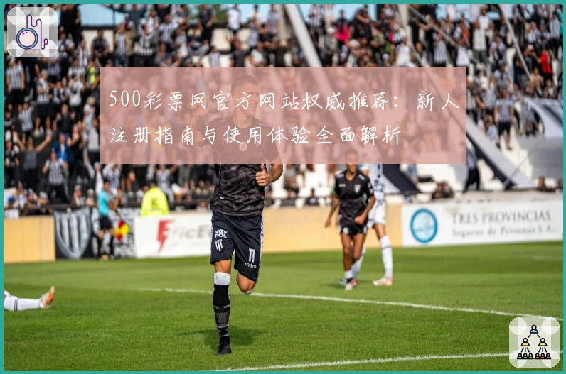 500彩票网官方网站权威推荐：新人注册指南与使用体验全面解析