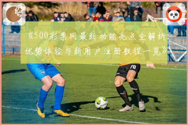 《500彩票网最新功能亮点全解析：优势体验与新用户注册教程一览》