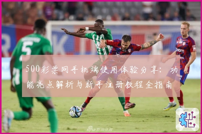 500彩票网手机端使用体验分享：功能亮点解析与新手注册教程全指南