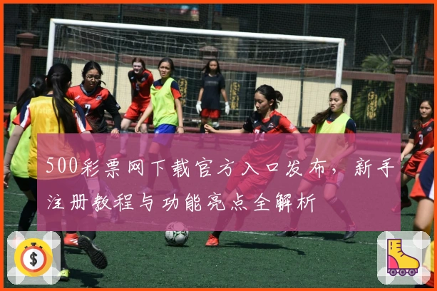 500彩票网下载官方入口发布，新手注册教程与功能亮点全解析