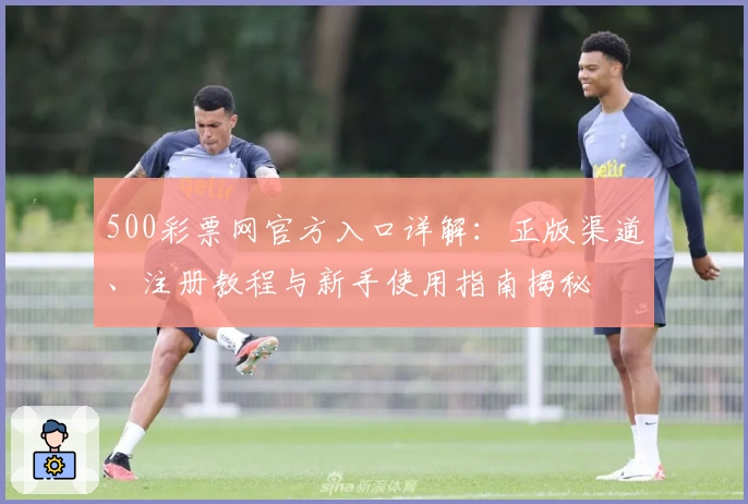 500彩票网官方入口详解：正版渠道、注册教程与新手使用指南揭秘