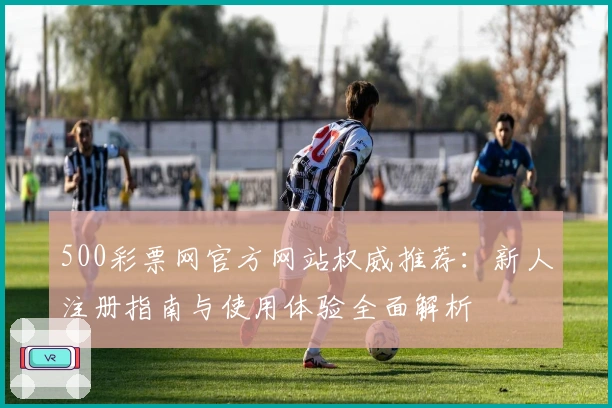 500彩票网官方网站权威推荐：新人注册指南与使用体验全面解析