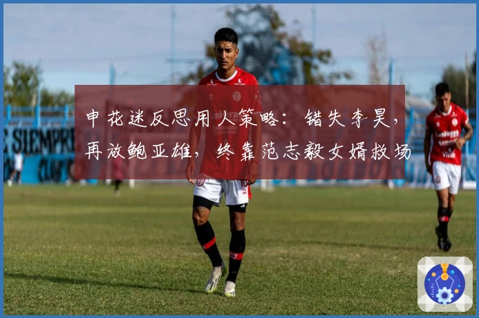 申花迷反思用人策略：错失李昊，再放鲍亚雄，终靠范志毅女婿救场？