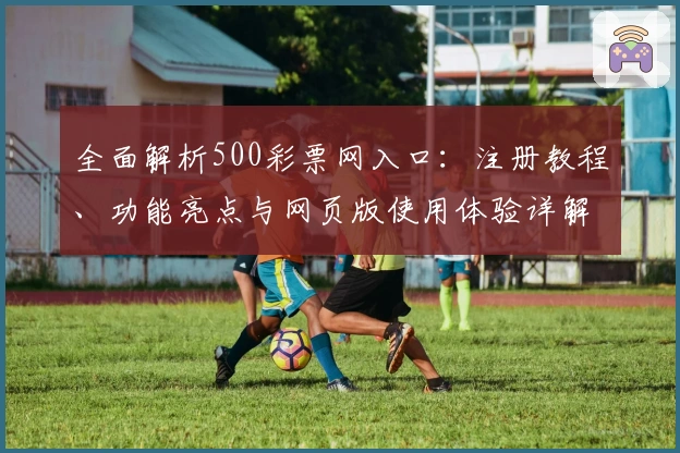 全面解析500彩票网入口：注册教程、功能亮点与网页版使用体验详解
