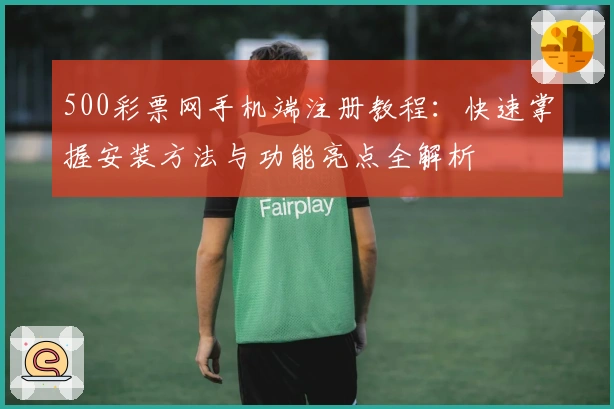 500彩票网手机端注册教程:快速掌握安装方法与功能亮点全解析